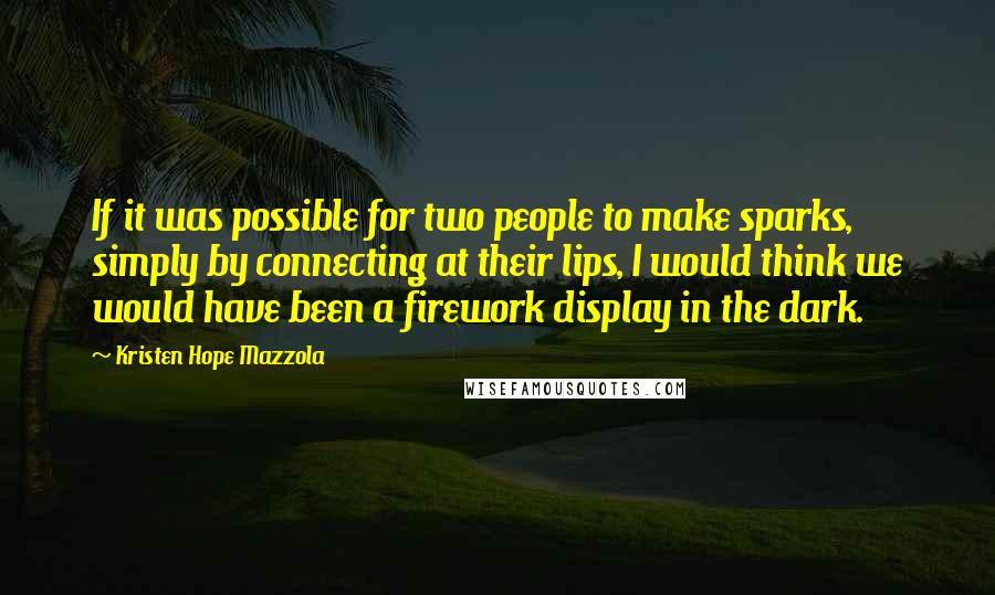 Kristen Hope Mazzola Quotes: If it was possible for two people to make sparks, simply by connecting at their lips, I would think we would have been a firework display in the dark.