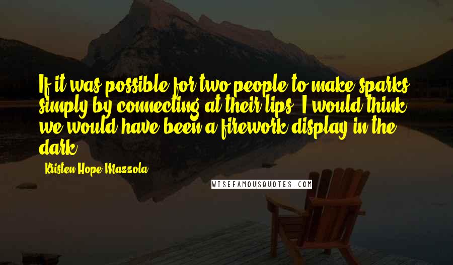 Kristen Hope Mazzola Quotes: If it was possible for two people to make sparks, simply by connecting at their lips, I would think we would have been a firework display in the dark.