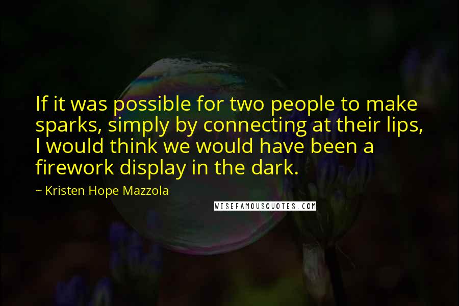 Kristen Hope Mazzola Quotes: If it was possible for two people to make sparks, simply by connecting at their lips, I would think we would have been a firework display in the dark.