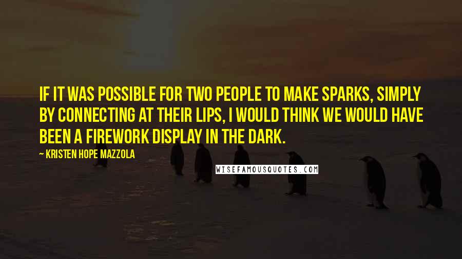 Kristen Hope Mazzola Quotes: If it was possible for two people to make sparks, simply by connecting at their lips, I would think we would have been a firework display in the dark.