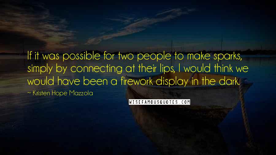 Kristen Hope Mazzola Quotes: If it was possible for two people to make sparks, simply by connecting at their lips, I would think we would have been a firework display in the dark.