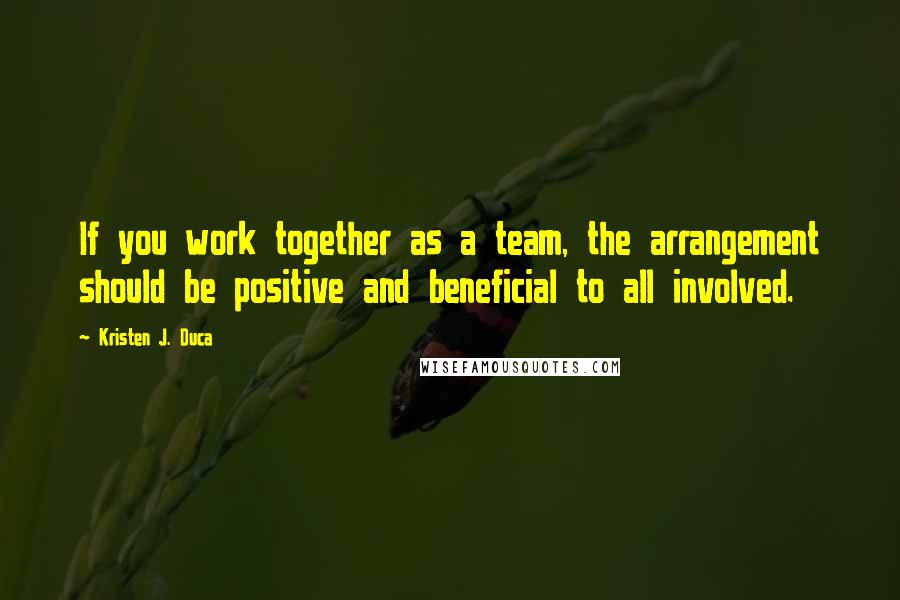 Kristen J. Duca Quotes: If you work together as a team, the arrangement should be positive and beneficial to all involved.