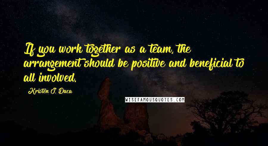 Kristen J. Duca Quotes: If you work together as a team, the arrangement should be positive and beneficial to all involved.