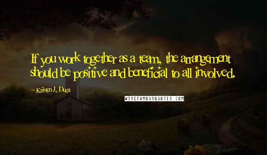 Kristen J. Duca Quotes: If you work together as a team, the arrangement should be positive and beneficial to all involved.