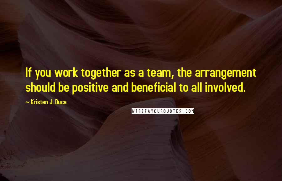 Kristen J. Duca Quotes: If you work together as a team, the arrangement should be positive and beneficial to all involved.