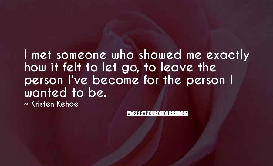 Kristen Kehoe Quotes: I met someone who showed me exactly how it felt to let go, to leave the person I've become for the person I wanted to be.