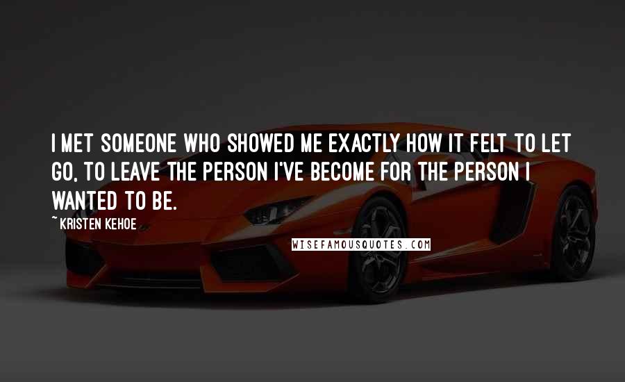 Kristen Kehoe Quotes: I met someone who showed me exactly how it felt to let go, to leave the person I've become for the person I wanted to be.