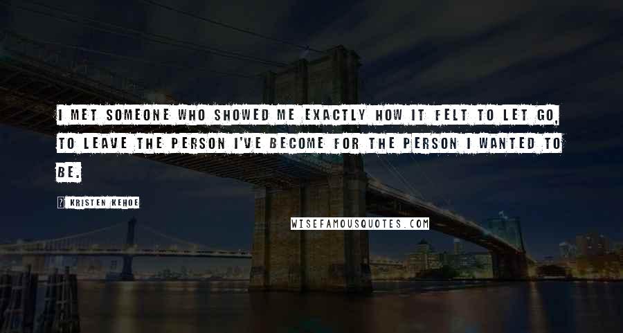 Kristen Kehoe Quotes: I met someone who showed me exactly how it felt to let go, to leave the person I've become for the person I wanted to be.