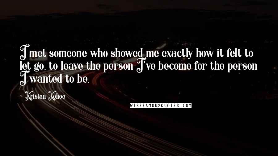 Kristen Kehoe Quotes: I met someone who showed me exactly how it felt to let go, to leave the person I've become for the person I wanted to be.