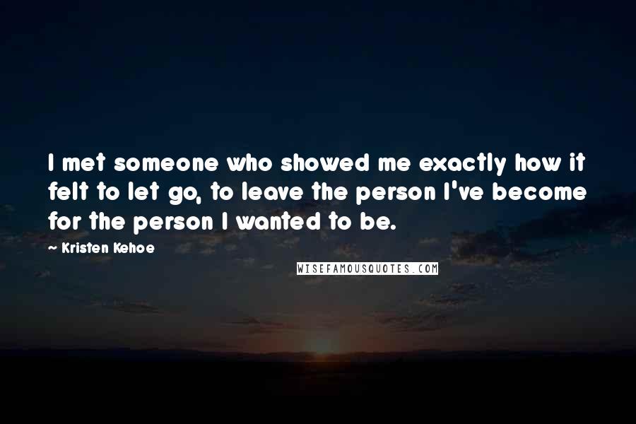 Kristen Kehoe Quotes: I met someone who showed me exactly how it felt to let go, to leave the person I've become for the person I wanted to be.