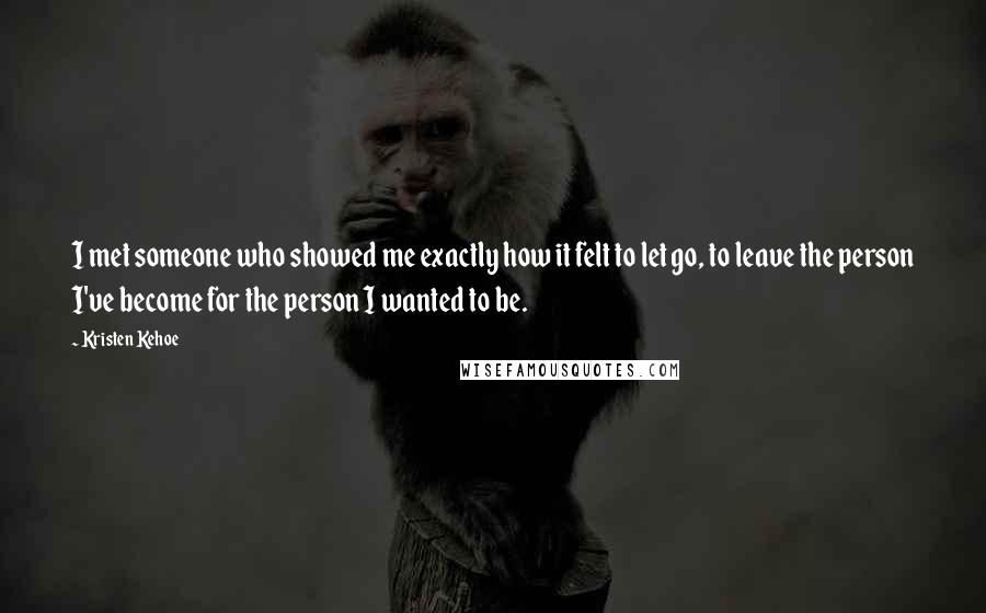 Kristen Kehoe Quotes: I met someone who showed me exactly how it felt to let go, to leave the person I've become for the person I wanted to be.