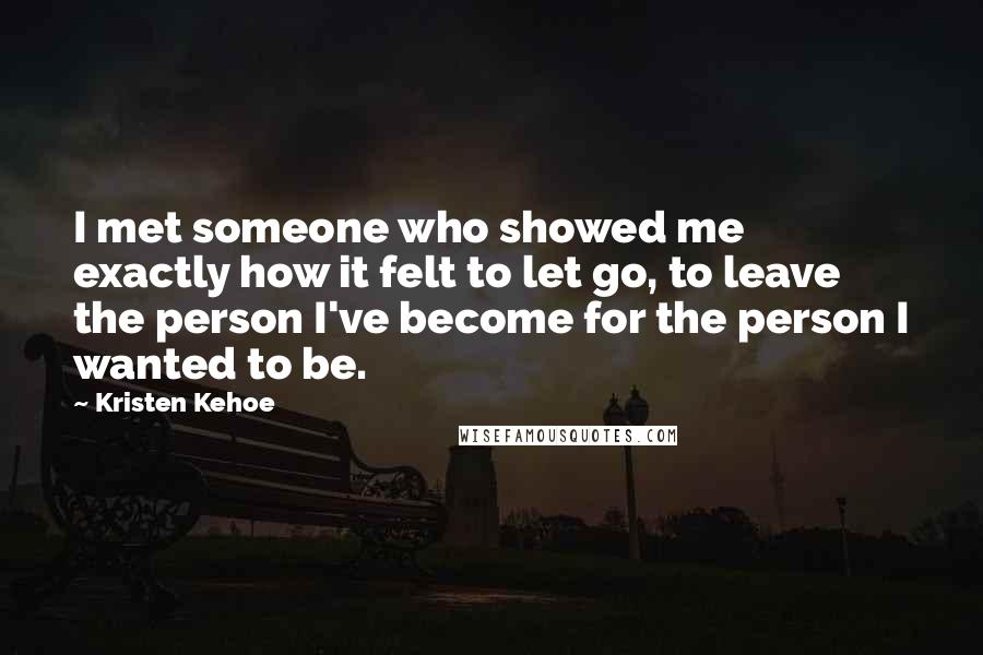 Kristen Kehoe Quotes: I met someone who showed me exactly how it felt to let go, to leave the person I've become for the person I wanted to be.