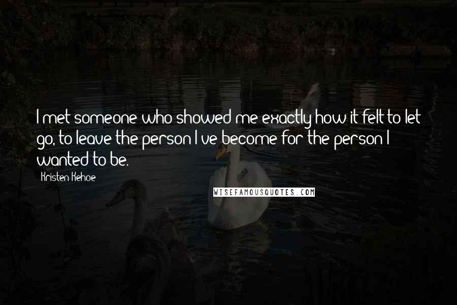 Kristen Kehoe Quotes: I met someone who showed me exactly how it felt to let go, to leave the person I've become for the person I wanted to be.