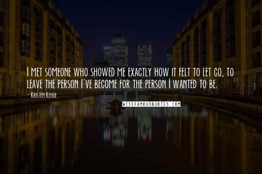 Kristen Kehoe Quotes: I met someone who showed me exactly how it felt to let go, to leave the person I've become for the person I wanted to be.