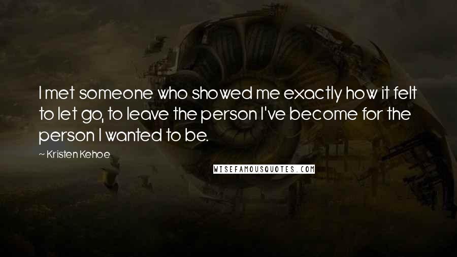 Kristen Kehoe Quotes: I met someone who showed me exactly how it felt to let go, to leave the person I've become for the person I wanted to be.