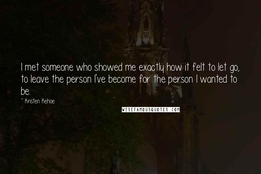 Kristen Kehoe Quotes: I met someone who showed me exactly how it felt to let go, to leave the person I've become for the person I wanted to be.