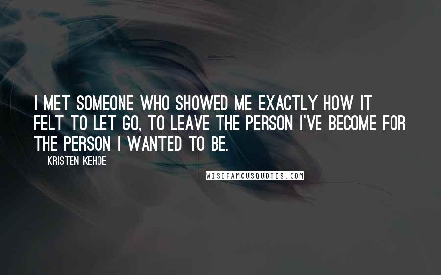 Kristen Kehoe Quotes: I met someone who showed me exactly how it felt to let go, to leave the person I've become for the person I wanted to be.