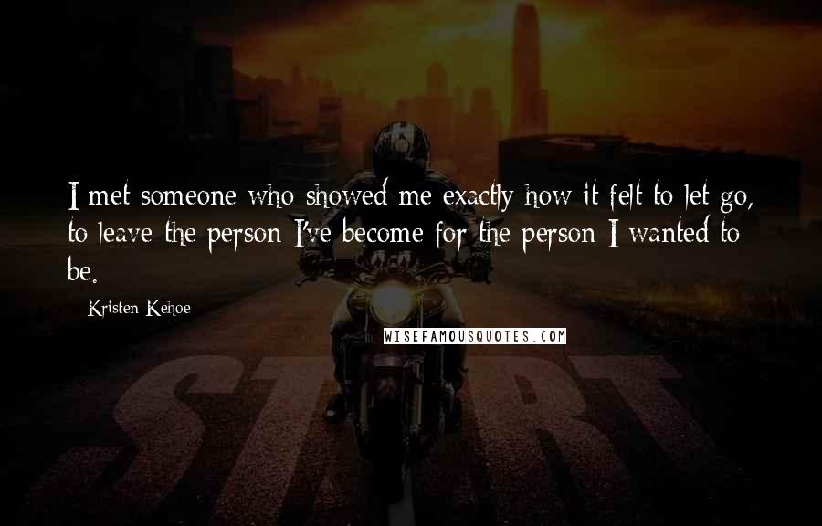 Kristen Kehoe Quotes: I met someone who showed me exactly how it felt to let go, to leave the person I've become for the person I wanted to be.