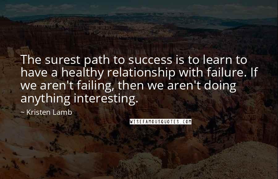 Kristen Lamb Quotes: The surest path to success is to learn to have a healthy relationship with failure. If we aren't failing, then we aren't doing anything interesting.