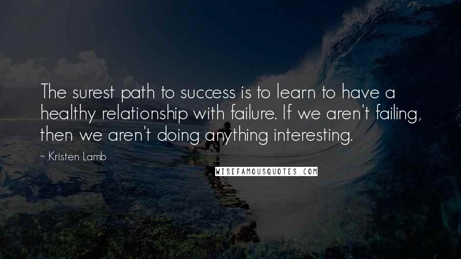 Kristen Lamb Quotes: The surest path to success is to learn to have a healthy relationship with failure. If we aren't failing, then we aren't doing anything interesting.