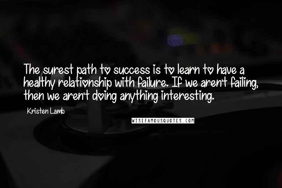 Kristen Lamb Quotes: The surest path to success is to learn to have a healthy relationship with failure. If we aren't failing, then we aren't doing anything interesting.