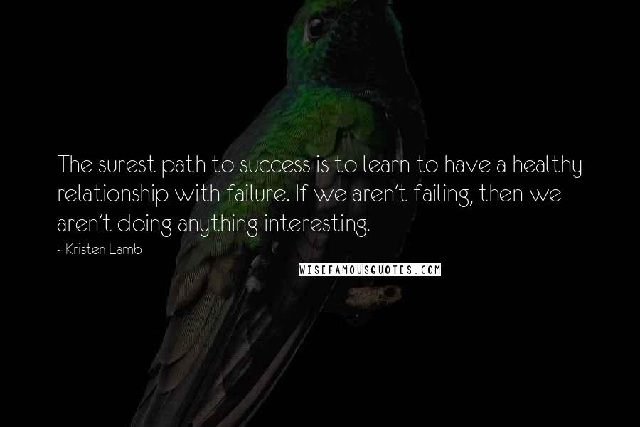 Kristen Lamb Quotes: The surest path to success is to learn to have a healthy relationship with failure. If we aren't failing, then we aren't doing anything interesting.