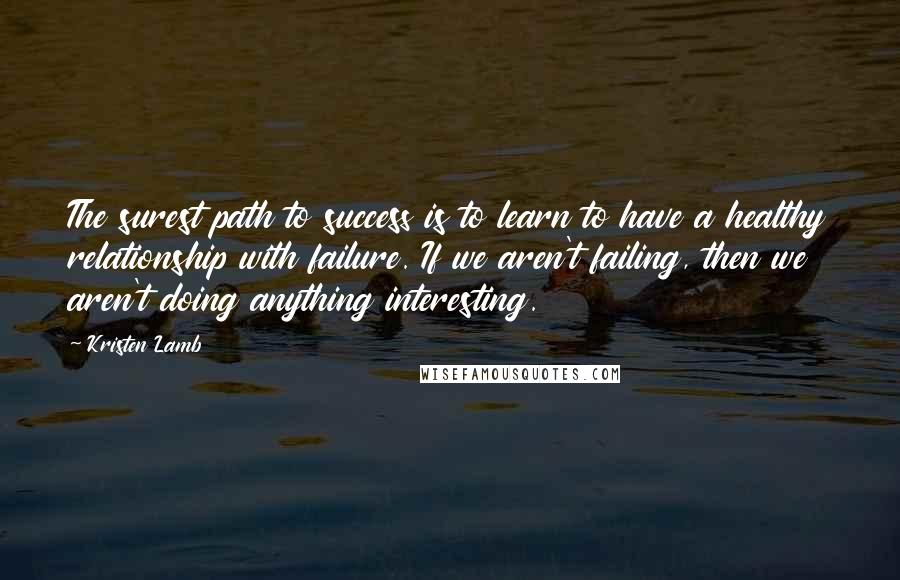 Kristen Lamb Quotes: The surest path to success is to learn to have a healthy relationship with failure. If we aren't failing, then we aren't doing anything interesting.