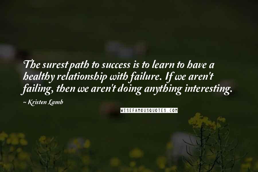 Kristen Lamb Quotes: The surest path to success is to learn to have a healthy relationship with failure. If we aren't failing, then we aren't doing anything interesting.