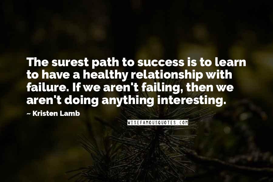 Kristen Lamb Quotes: The surest path to success is to learn to have a healthy relationship with failure. If we aren't failing, then we aren't doing anything interesting.