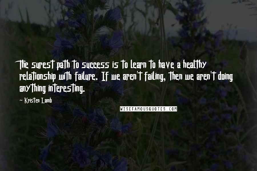 Kristen Lamb Quotes: The surest path to success is to learn to have a healthy relationship with failure. If we aren't failing, then we aren't doing anything interesting.
