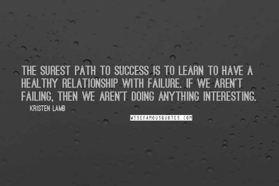 Kristen Lamb Quotes: The surest path to success is to learn to have a healthy relationship with failure. If we aren't failing, then we aren't doing anything interesting.