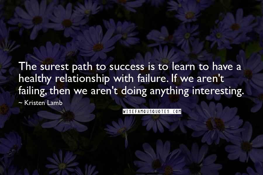 Kristen Lamb Quotes: The surest path to success is to learn to have a healthy relationship with failure. If we aren't failing, then we aren't doing anything interesting.
