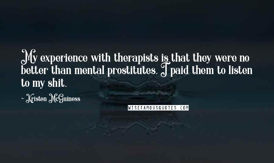 Kristen McGuiness Quotes: My experience with therapists is that they were no better than mental prostitutes. I paid them to listen to my shit.