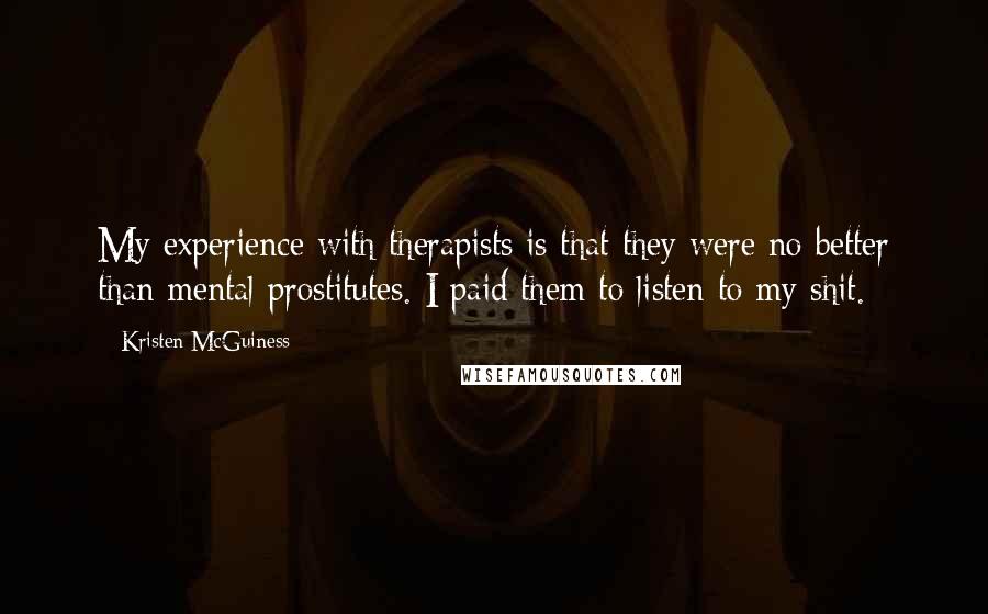 Kristen McGuiness Quotes: My experience with therapists is that they were no better than mental prostitutes. I paid them to listen to my shit.