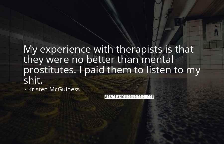 Kristen McGuiness Quotes: My experience with therapists is that they were no better than mental prostitutes. I paid them to listen to my shit.