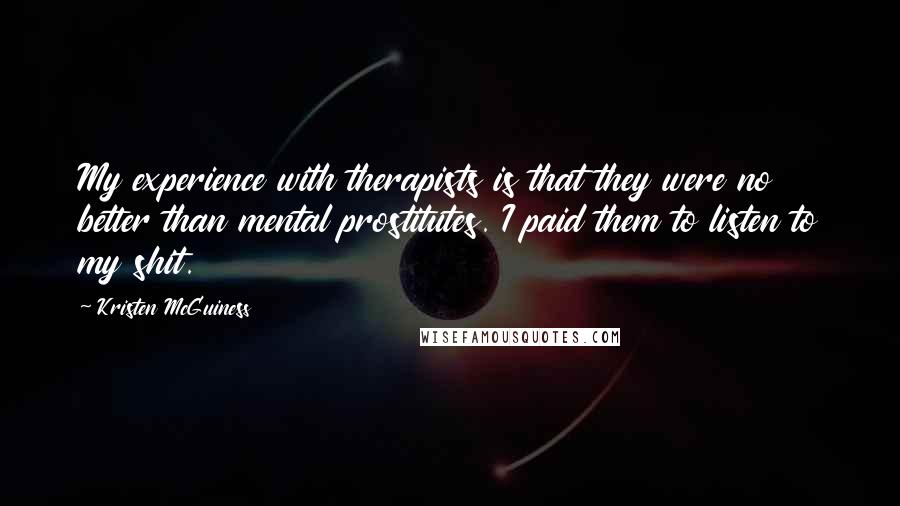 Kristen McGuiness Quotes: My experience with therapists is that they were no better than mental prostitutes. I paid them to listen to my shit.