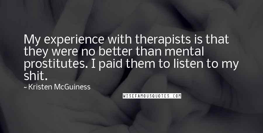 Kristen McGuiness Quotes: My experience with therapists is that they were no better than mental prostitutes. I paid them to listen to my shit.