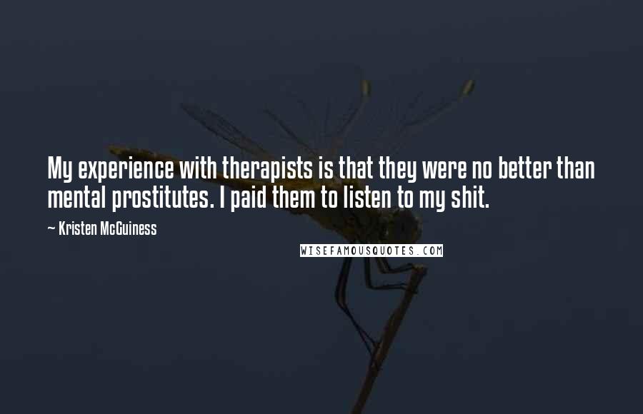 Kristen McGuiness Quotes: My experience with therapists is that they were no better than mental prostitutes. I paid them to listen to my shit.