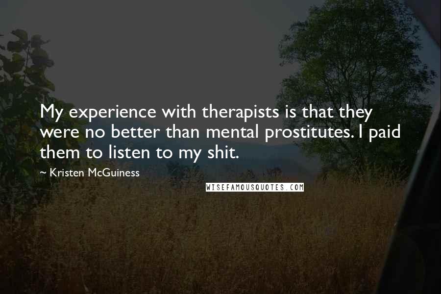 Kristen McGuiness Quotes: My experience with therapists is that they were no better than mental prostitutes. I paid them to listen to my shit.