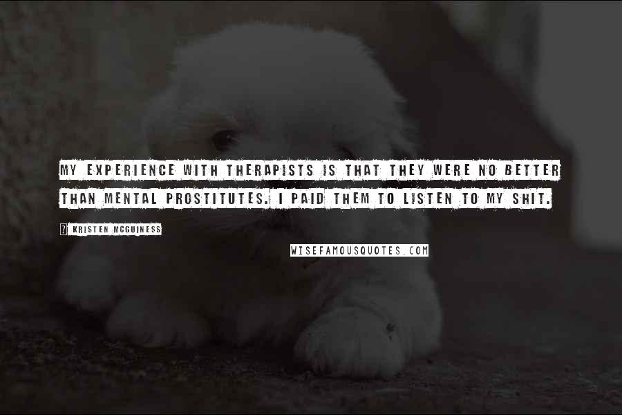 Kristen McGuiness Quotes: My experience with therapists is that they were no better than mental prostitutes. I paid them to listen to my shit.