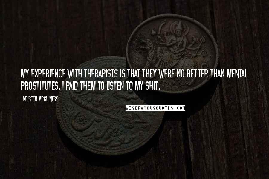 Kristen McGuiness Quotes: My experience with therapists is that they were no better than mental prostitutes. I paid them to listen to my shit.
