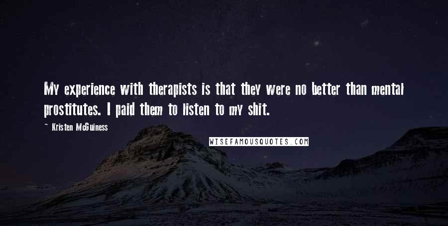 Kristen McGuiness Quotes: My experience with therapists is that they were no better than mental prostitutes. I paid them to listen to my shit.