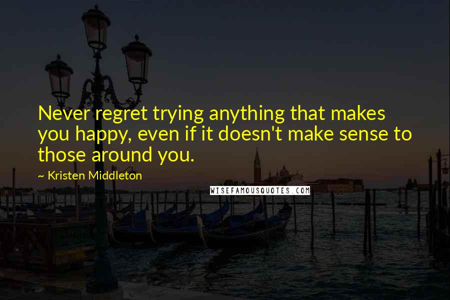 Kristen Middleton Quotes: Never regret trying anything that makes you happy, even if it doesn't make sense to those around you.