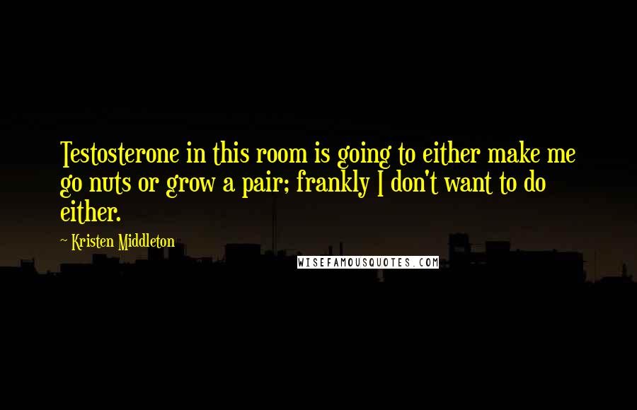 Kristen Middleton Quotes: Testosterone in this room is going to either make me go nuts or grow a pair; frankly I don't want to do either.