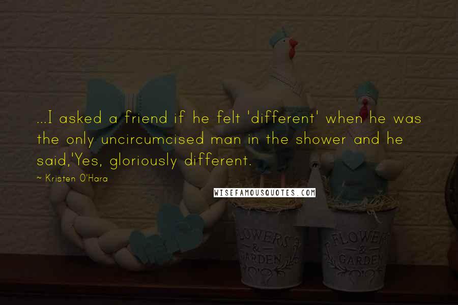 Kristen O'Hara Quotes: ...I asked a friend if he felt 'different' when he was the only uncircumcised man in the shower and he said,'Yes, gloriously different.