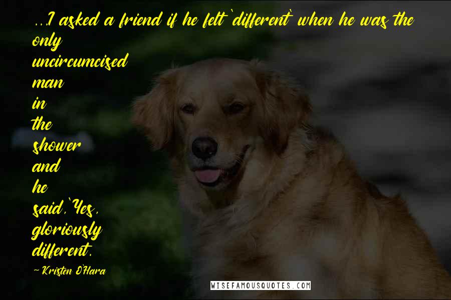 Kristen O'Hara Quotes: ...I asked a friend if he felt 'different' when he was the only uncircumcised man in the shower and he said,'Yes, gloriously different.