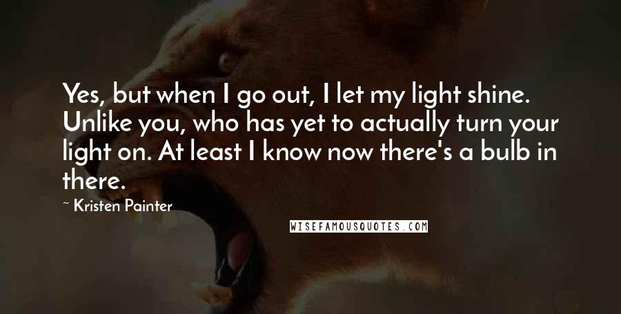 Kristen Painter Quotes: Yes, but when I go out, I let my light shine. Unlike you, who has yet to actually turn your light on. At least I know now there's a bulb in there.