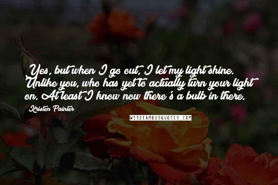 Kristen Painter Quotes: Yes, but when I go out, I let my light shine. Unlike you, who has yet to actually turn your light on. At least I know now there's a bulb in there.