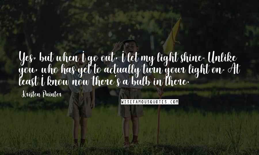 Kristen Painter Quotes: Yes, but when I go out, I let my light shine. Unlike you, who has yet to actually turn your light on. At least I know now there's a bulb in there.