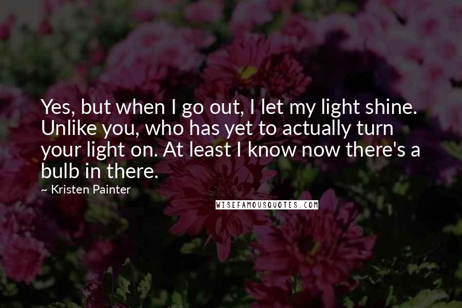 Kristen Painter Quotes: Yes, but when I go out, I let my light shine. Unlike you, who has yet to actually turn your light on. At least I know now there's a bulb in there.